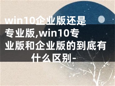 win10企業(yè)版還是專業(yè)版,win10專業(yè)版和企業(yè)版的到底有什么區(qū)別-