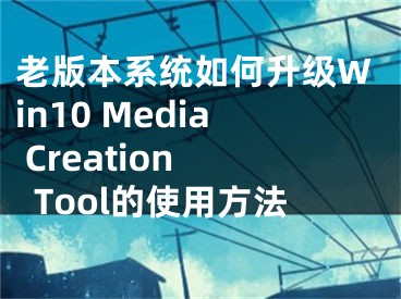 老版本系統(tǒng)如何升級Win10 Media Creation Tool的使用方法