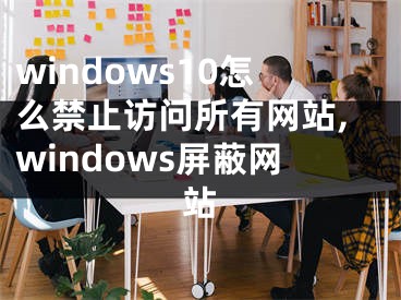 windows10怎么禁止訪問所有網(wǎng)站,windows屏蔽網(wǎng)站