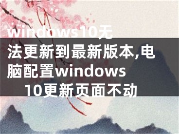 windows10無法更新到最新版本,電腦配置windows10更新頁面不動