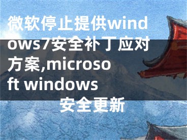 微軟停止提供windows7安全補(bǔ)丁應(yīng)對(duì)方案,microsoft windows安全更新