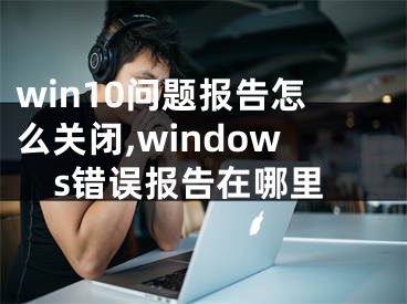 win10問題報告怎么關(guān)閉,windows錯誤報告在哪里