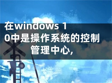 在windows 10中是操作系統(tǒng)的控制管理中心,