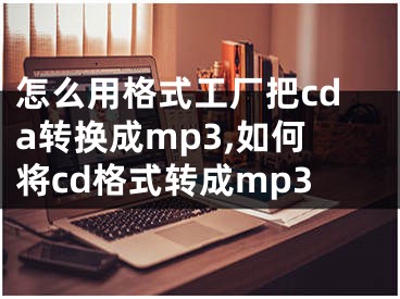 怎么用格式工廠把cda轉換成mp3,如何將cd格式轉成mp3