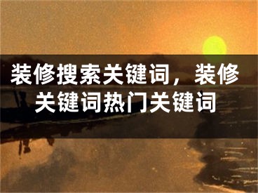 裝修搜索關(guān)鍵詞，裝修關(guān)鍵詞熱門關(guān)鍵詞