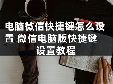 電腦微信快捷鍵怎么設置 微信電腦版快捷鍵設置教程