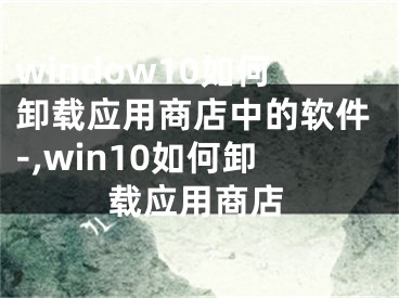 window10如何卸載應(yīng)用商店中的軟件-,win10如何卸載應(yīng)用商店