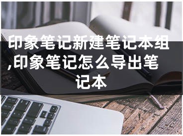 印象筆記新建筆記本組,印象筆記怎么導(dǎo)出筆記本