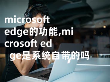 microsoft edge的功能,microsoft edge是系統(tǒng)自帶的嗎