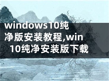 windows10純凈版安裝教程,win10純凈安裝版下載