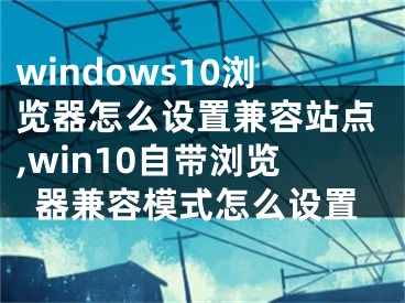 windows10瀏覽器怎么設(shè)置兼容站點,win10自帶瀏覽器兼容模式怎么設(shè)置