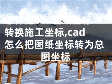 怎樣把cad圖紙坐標轉(zhuǎn)換施工坐標,cad怎么把圖紙坐標轉(zhuǎn)為總圖坐標