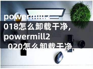 powermill2018怎么卸載干凈,powermill2020怎么卸載干凈