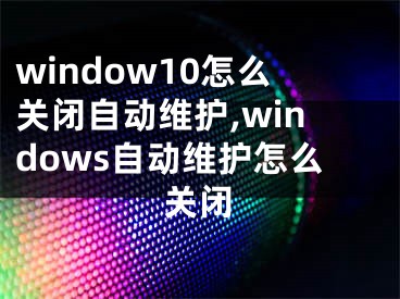 window10怎么關(guān)閉自動(dòng)維護(hù),windows自動(dòng)維護(hù)怎么關(guān)閉