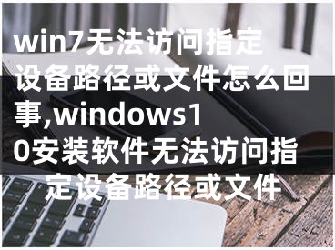 win7無法訪問指定設備路徑或文件怎么回事,windows10安裝軟件無法訪問指定設備路徑或文件