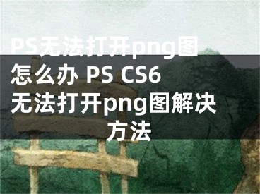 PS無法打開png圖怎么辦 PS CS6無法打開png圖解決方法