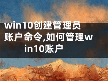 win10創(chuàng)建管理員賬戶命令,如何管理win10賬戶