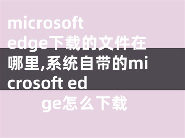 microsoft edge下載的文件在哪里,系統(tǒng)自帶的microsoft edge怎么下載