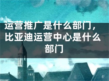 運(yùn)營推廣是什么部門，比亞迪運(yùn)營中心是什么部門