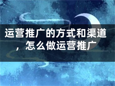 運(yùn)營推廣的方式和渠道，怎么做運(yùn)營推廣