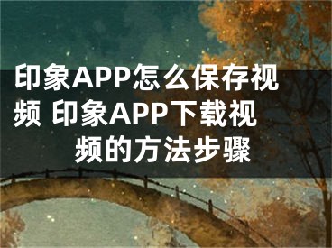 印象APP怎么保存視頻 印象APP下載視頻的方法步驟