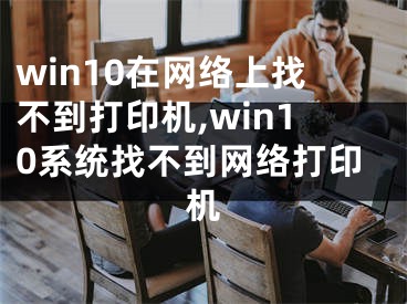 win10在網(wǎng)絡(luò)上找不到打印機(jī),win10系統(tǒng)找不到網(wǎng)絡(luò)打印機(jī)