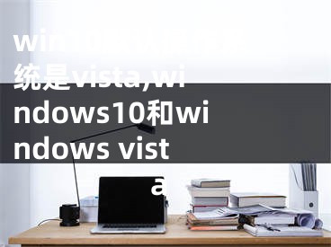 win10默認操作系統(tǒng)是vista,windows10和windows vista