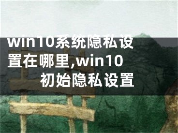 win10系統(tǒng)隱私設置在哪里,win10初始隱私設置