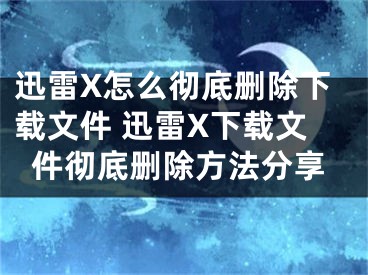 迅雷X怎么徹底刪除下載文件 迅雷X下載文件徹底刪除方法分享