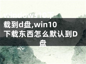 windows10下載到d盤(pán),win10下載東西怎么默認(rèn)到D盤(pán)