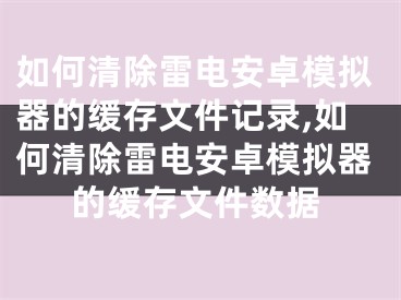 如何清除雷電安卓模擬器的緩存文件記錄,如何清除雷電安卓模擬器的緩存文件數(shù)據(jù)