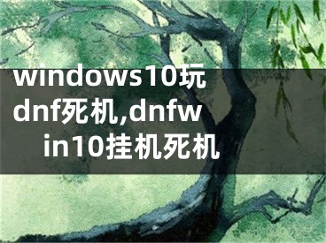 windows10玩dnf死機(jī),dnfwin10掛機(jī)死機(jī)