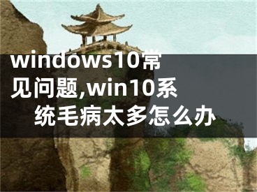 windows10常見問題,win10系統(tǒng)毛病太多怎么辦