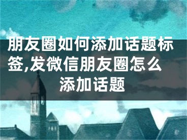 朋友圈如何添加話題標(biāo)簽,發(fā)微信朋友圈怎么添加話題