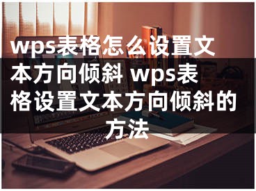 wps表格怎么設(shè)置文本方向傾斜 wps表格設(shè)置文本方向傾斜的方法