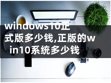 windows10正式版多少錢(qián),正版的win10系統(tǒng)多少錢(qián)