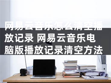 網(wǎng)易云音樂(lè)怎么清空播放記錄 網(wǎng)易云音樂(lè)電腦版播放記錄清空方法