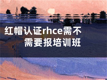 紅帽認(rèn)證rhce需不需要報培訓(xùn)班