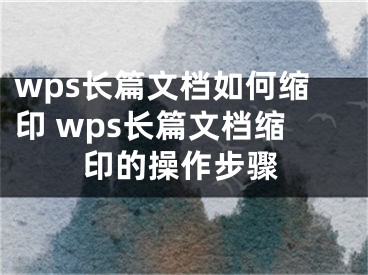 wps長(zhǎng)篇文檔如何縮印 wps長(zhǎng)篇文檔縮印的操作步驟