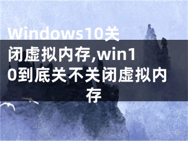 Windows10關(guān)閉虛擬內(nèi)存,win10到底關(guān)不關(guān)閉虛擬內(nèi)存