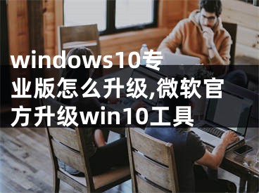 windows10專(zhuān)業(yè)版怎么升級(jí),微軟官方升級(jí)win10工具