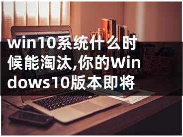 win10系統(tǒng)什么時候能淘汰,你的Windows10版本即將