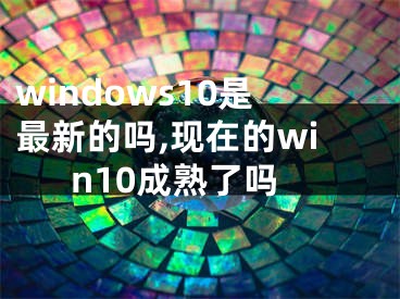 windows10是最新的嗎,現(xiàn)在的win10成熟了嗎