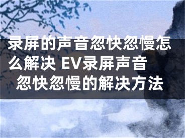 錄屏的聲音忽快忽慢怎么解決 EV錄屏聲音忽快忽慢的解決方法