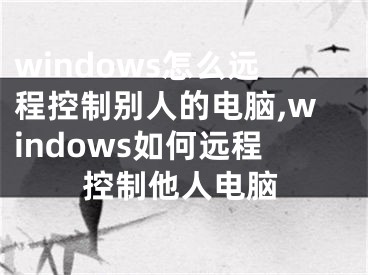 windows怎么遠(yuǎn)程控制別人的電腦,windows如何遠(yuǎn)程控制他人電腦