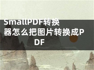 SmallPDF轉(zhuǎn)換器怎么把圖片轉(zhuǎn)換成PDF 