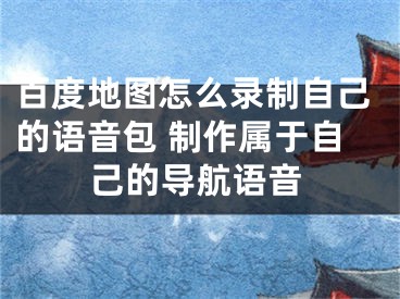 百度地圖怎么錄制自己的語音包 制作屬于自己的導(dǎo)航語音