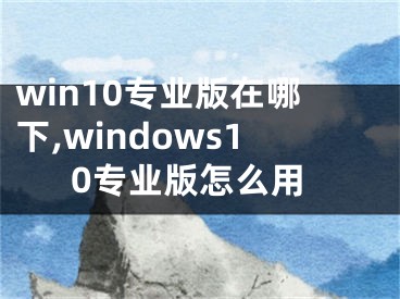 win10專(zhuān)業(yè)版在哪下,windows10專(zhuān)業(yè)版怎么用