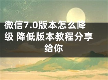 微信7.0版本怎么降級 降低版本教程分享給你