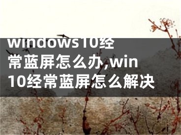 windows10經(jīng)常藍(lán)屏怎么辦,win10經(jīng)常藍(lán)屏怎么解決